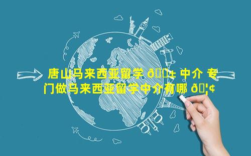 唐山马来西亚留学 🐱 中介 专门做马来西亚留学中介有哪 🦢 些